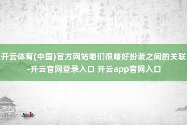 开云体育(中国)官方网站咱们很嗜好扮装之间的关联-开云官网登录入口 开云app官网入口