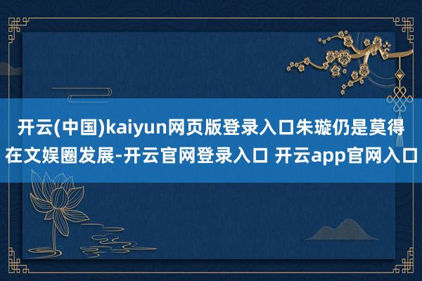 开云(中国)kaiyun网页版登录入口朱璇仍是莫得在文娱圈发展-开云官网登录入口 开云app官网入口