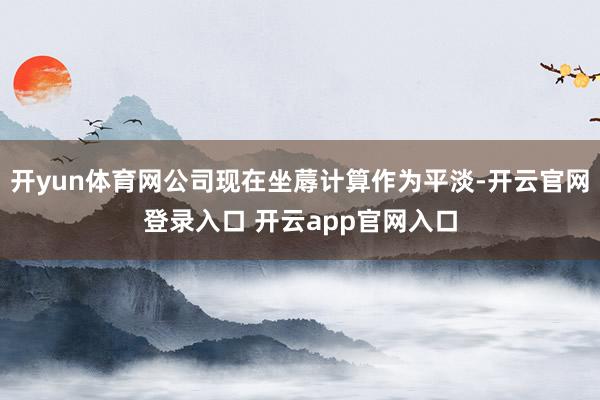 开yun体育网公司现在坐蓐计算作为平淡-开云官网登录入口 开云app官网入口