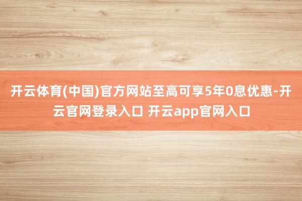 开云体育(中国)官方网站至高可享5年0息优惠-开云官网登录入口 开云app官网入口