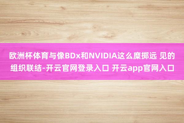 欧洲杯体育与像BDx和NVIDIA这么糜掷远 见的组织联结-开云官网登录入口 开云app官网入口