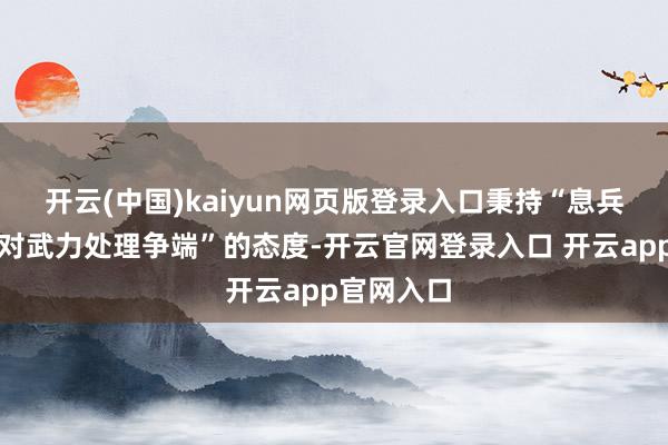 开云(中国)kaiyun网页版登录入口秉持“息兵止战、反对武力处理争端”的态度-开云官网登录入口 开云app官网入口
