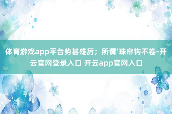 体育游戏app平台势甚雄厉；所谓‘珠帘钩不卷-开云官网登录入口 开云app官网入口