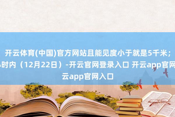 开云体育(中国)官方网站且能见度小于就是5千米；72小时内（12月22日）-开云官网登录入口 开云app官网入口