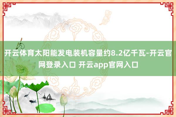 开云体育太阳能发电装机容量约8.2亿千瓦-开云官网登录入口 开云app官网入口