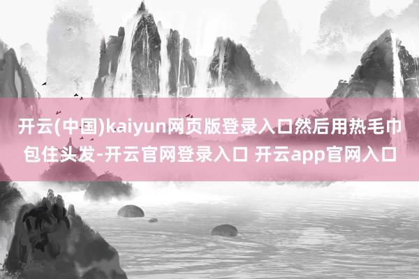开云(中国)kaiyun网页版登录入口然后用热毛巾包住头发-开云官网登录入口 开云app官网入口