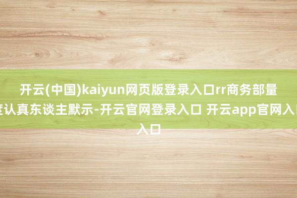 开云(中国)kaiyun网页版登录入口rr商务部量度认真东谈主默示-开云官网登录入口 开云app官网入口