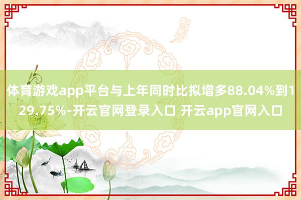 体育游戏app平台与上年同时比拟增多88.04%到129.75%-开云官网登录入口 开云app官网入口