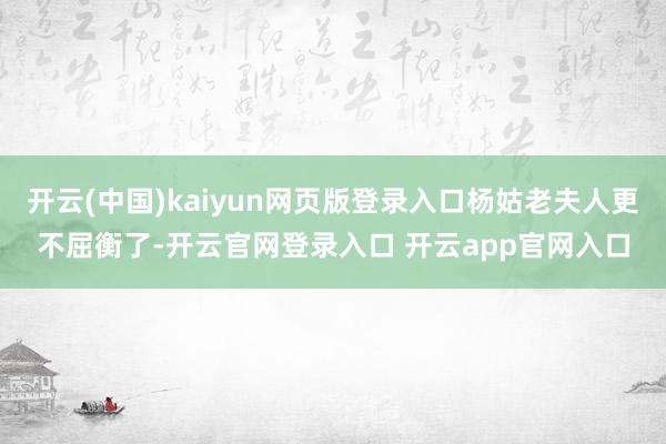 开云(中国)kaiyun网页版登录入口杨姑老夫人更不屈衡了-开云官网登录入口 开云app官网入口