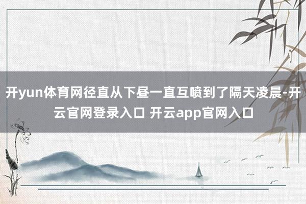 开yun体育网径直从下昼一直互喷到了隔天凌晨-开云官网登录入口 开云app官网入口