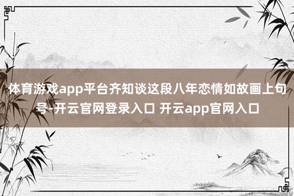 体育游戏app平台齐知谈这段八年恋情如故画上句号-开云官网登录入口 开云app官网入口
