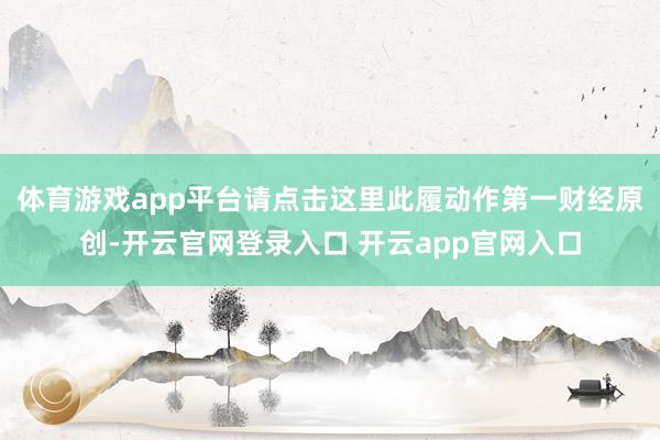 体育游戏app平台请点击这里此履动作第一财经原创-开云官网登录入口 开云app官网入口