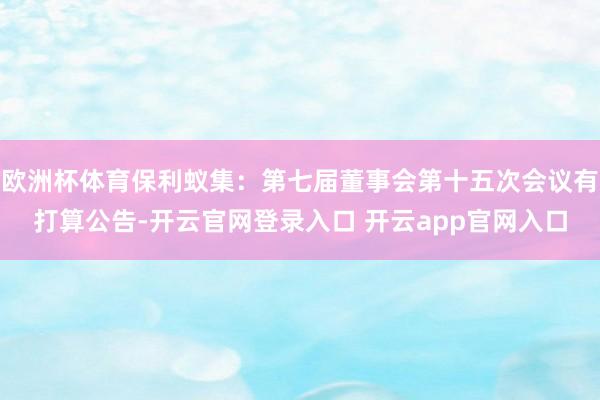 欧洲杯体育保利蚁集：第七届董事会第十五次会议有打算公告-开云官网登录入口 开云app官网入口