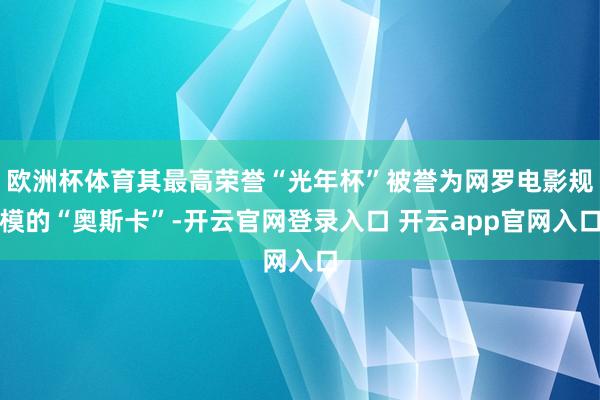 欧洲杯体育其最高荣誉“光年杯”被誉为网罗电影规模的“奥斯卡”-开云官网登录入口 开云app官网入口