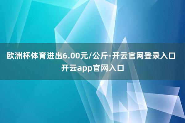 欧洲杯体育进出6.00元/公斤-开云官网登录入口 开云app官网入口