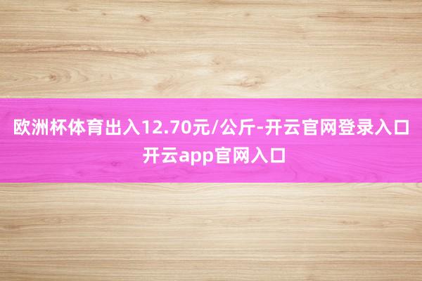 欧洲杯体育出入12.70元/公斤-开云官网登录入口 开云app官网入口