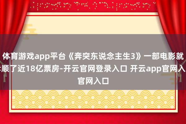 体育游戏app平台《奔突东说念主生3》一部电影就孝顺了近18亿票房-开云官网登录入口 开云app官网