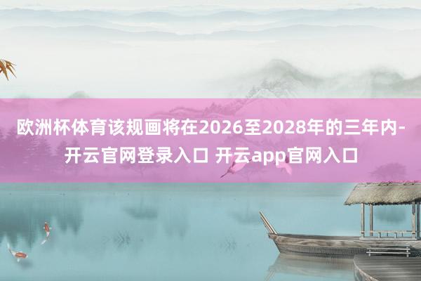 欧洲杯体育该规画将在2026至2028年的三年内-开云官网登录入口 开云app官网入口