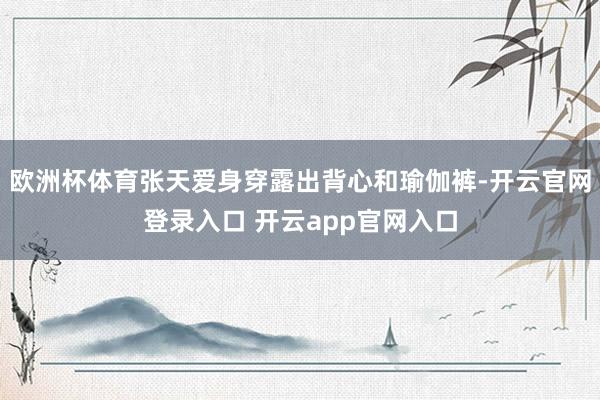 欧洲杯体育张天爱身穿露出背心和瑜伽裤-开云官网登录入口 开云app官网入口