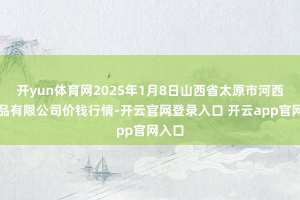 开yun体育网2025年1月8日山西省太原市河西农居品有限公司价钱行情-开云官网登录入口 开云app
