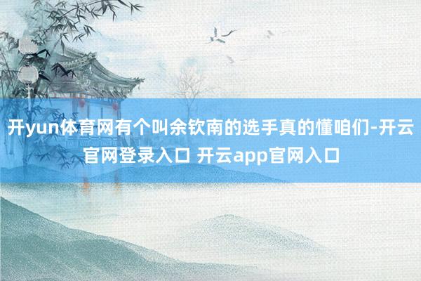 开yun体育网有个叫余钦南的选手真的懂咱们-开云官网登录入口 开云app官网入口
