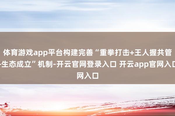体育游戏app平台构建完善“重拳打击+王人握共管+生态成立”机制-开云官网登录入口 开云app官网入