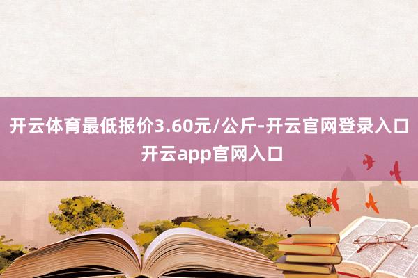 开云体育最低报价3.60元/公斤-开云官网登录入口 开云app官网入口