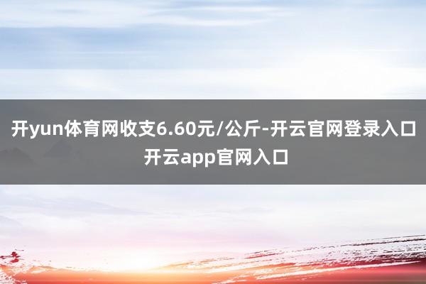 开yun体育网收支6.60元/公斤-开云官网登录入口 开云app官网入口