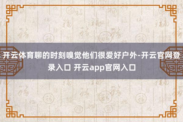 开云体育聊的时刻嗅觉他们很爱好户外-开云官网登录入口 开云app官网入口