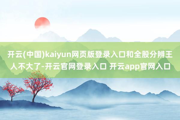 开云(中国)kaiyun网页版登录入口和全股分辨王人不大了-开云官网登录入口 开云app官网入口