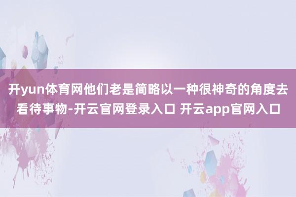 开yun体育网他们老是简略以一种很神奇的角度去看待事物-开云官网登录入口 开云app官网入口