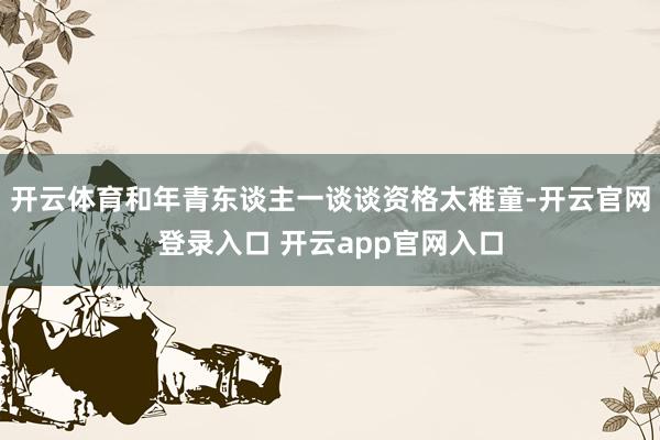 开云体育和年青东谈主一谈谈资格太稚童-开云官网登录入口 开云app官网入口