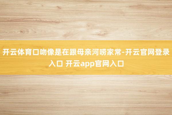 开云体育口吻像是在跟母亲河唠家常-开云官网登录入口 开云app官网入口