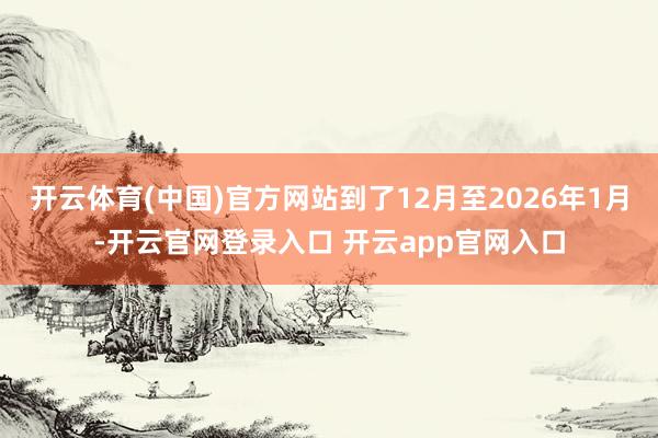 开云体育(中国)官方网站到了12月至2026年1月-开云官网登录入口 开云app官网入口
