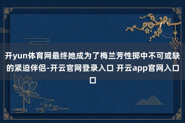 开yun体育网最终她成为了梅兰芳性掷中不可或缺的紧迫伴侣-开云官网登录入口 开云app官网入口