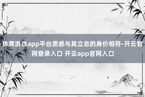 体育游戏app平台质感与其立志的身价相符-开云官网登录入口 开云app官网入口
