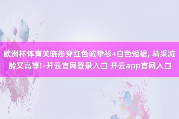 欧洲杯体育关晓彤穿红色诚挚衫+白色短裙, 精采减龄又高等!-开云官网登录入口 开云app官网入口