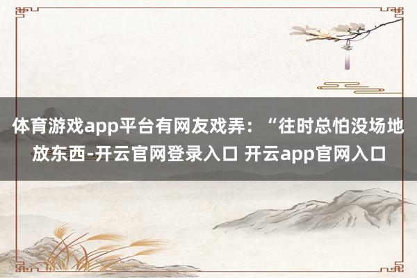 体育游戏app平台有网友戏弄：“往时总怕没场地放东西-开云官网登录入口 开云app官网入口