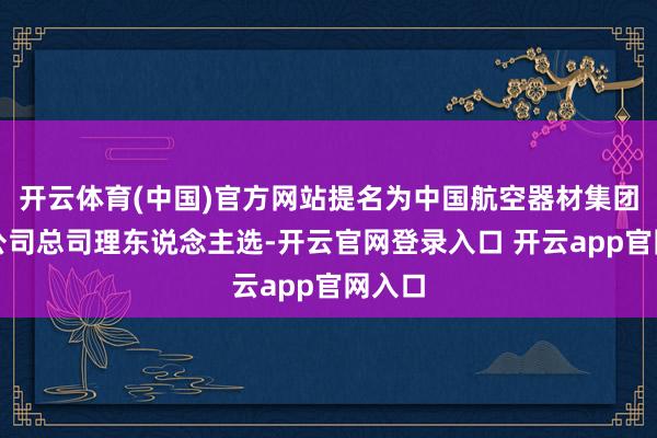 开云体育(中国)官方网站提名为中国航空器材集团有限公司总司理东说念主选-开云官网登录入口 开云app官网入口