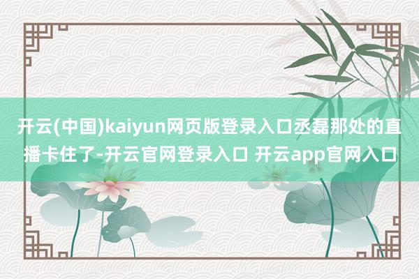 开云(中国)kaiyun网页版登录入口丞磊那处的直播卡住了-开云官网登录入口 开云app官网入口