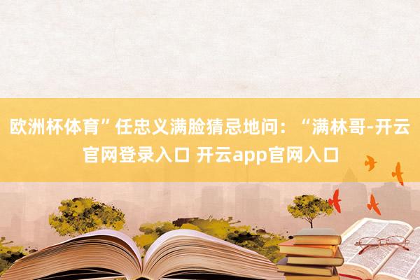 欧洲杯体育”任忠义满脸猜忌地问：“满林哥-开云官网登录入口 开云app官网入口