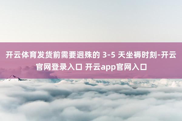 开云体育发货前需要迥殊的 3-5 天坐褥时刻-开云官网登录入口 开云app官网入口