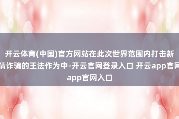 开云体育(中国)官方网站在此次世界范围内打击新冠疫情诈骗的王法作为中-开云官网登录入口 开云app官网入口