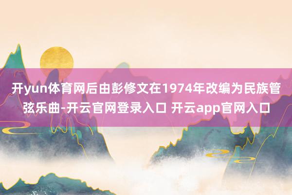 开yun体育网后由彭修文在1974年改编为民族管弦乐曲-开云官网登录入口 开云app官网入口