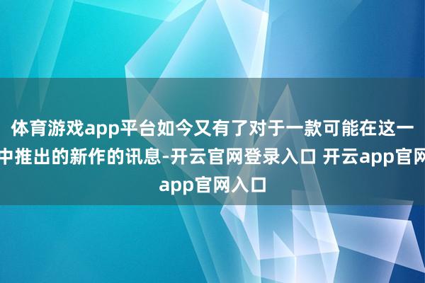 体育游戏app平台如今又有了对于一款可能在这一生代中推出的新作的讯息-开云官网登录入口 开云app官网入口