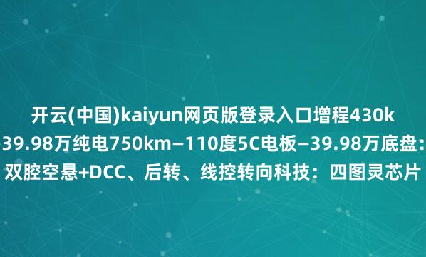 开云(中国)kaiyun网页版登录入口增程430km—63度5C电板—39.98万纯电750km—110度5C电板—39.98万底盘：前双叉臂后H臂、双腔空悬+DCC、后转、线控转向科技：四图灵芯片（3000 TOPS）、数字投影大灯、88英寸HUD、适意：双开门双温区雪柜、三台零重力座椅、可调光隐讳玻璃、全车电动门-开云官网登录入口 开云app官网入口