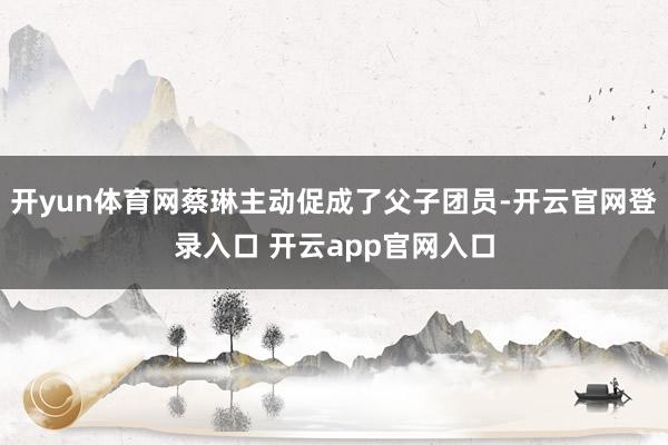 开yun体育网蔡琳主动促成了父子团员-开云官网登录入口 开云app官网入口