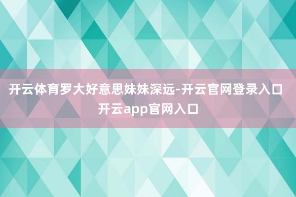 开云体育　　罗大好意思妹妹深远-开云官网登录入口 开云app官网入口