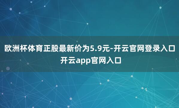 欧洲杯体育正股最新价为5.9元-开云官网登录入口 开云app官网入口