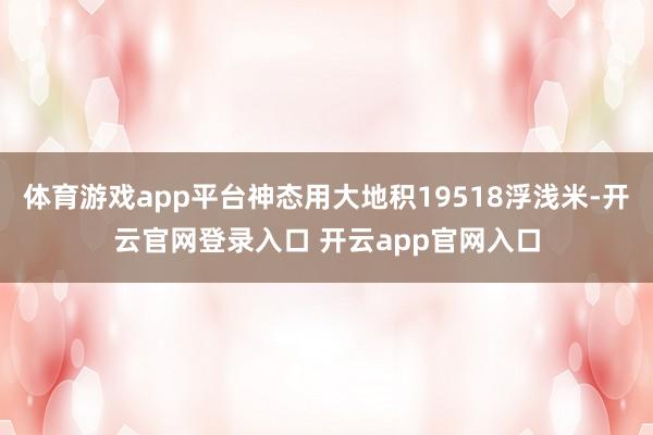体育游戏app平台神态用大地积19518浮浅米-开云官网登录入口 开云app官网入口